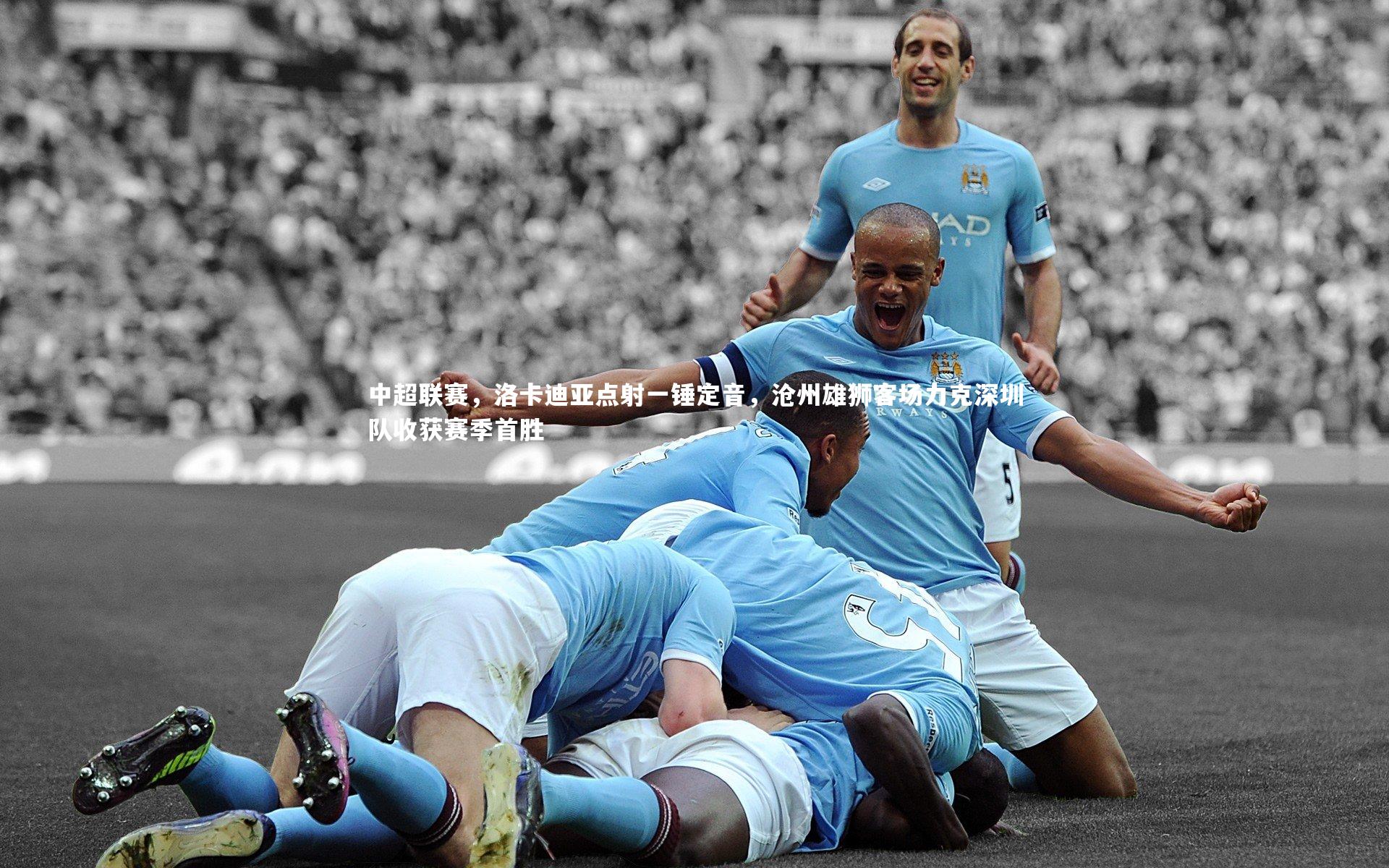 28圈官网-中超联赛，洛卡迪亚点射一锤定音，沧州雄狮客场力克深圳队收获赛季首胜