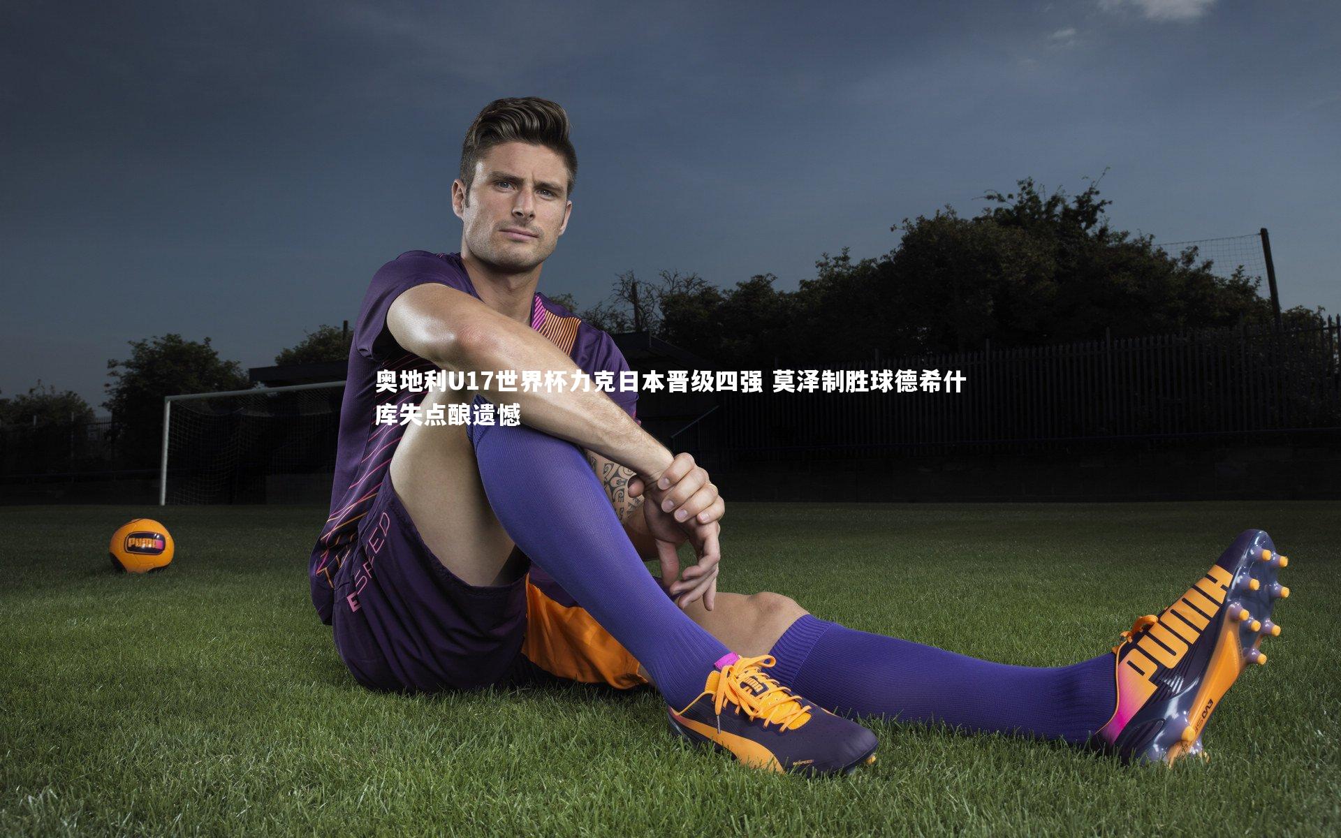 奥地利U17世界杯力克日本晋级四强 莫泽制胜球德希什库失点酿遗憾